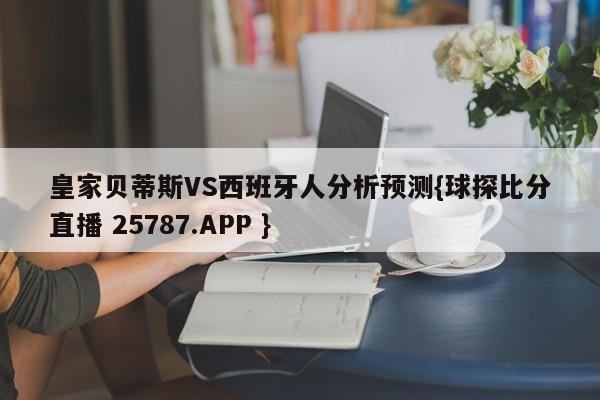 皇家贝蒂斯VS西班牙人分析预测{球探比分直播 25787.APP }