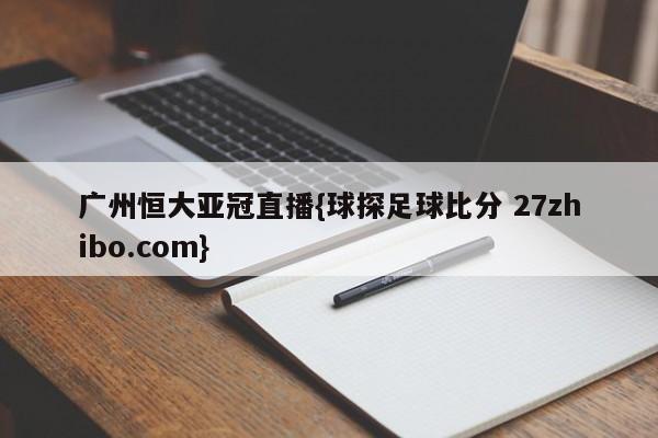 广州恒大亚冠直播{球探足球比分 27zhibo.com}