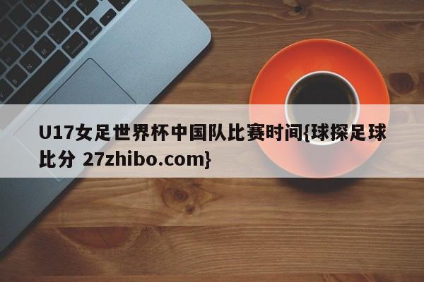 U17女足世界杯中国队比赛时间{球探足球比分 27zhibo.com}