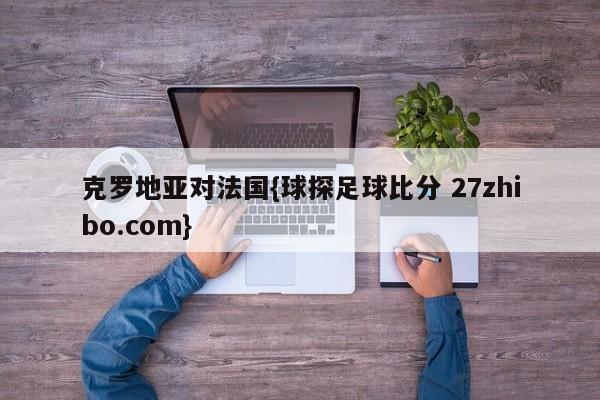 克罗地亚对法国{球探足球比分 27zhibo.com}