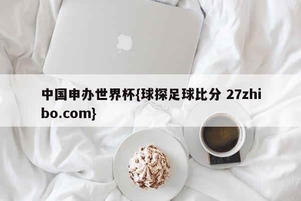 中国申办世界杯{球探足球比分 27zhibo.com}