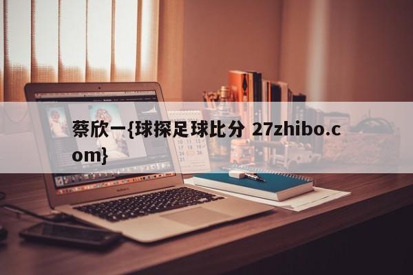 蔡欣一{球探足球比分 27zhibo.com}