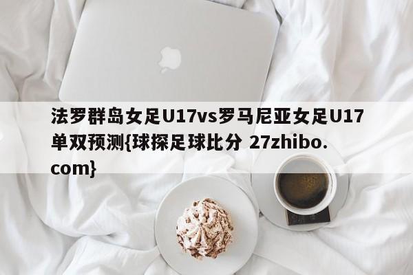 法罗群岛女足U17vs罗马尼亚女足U17单双预测{球探足球比分 27zhibo.com}