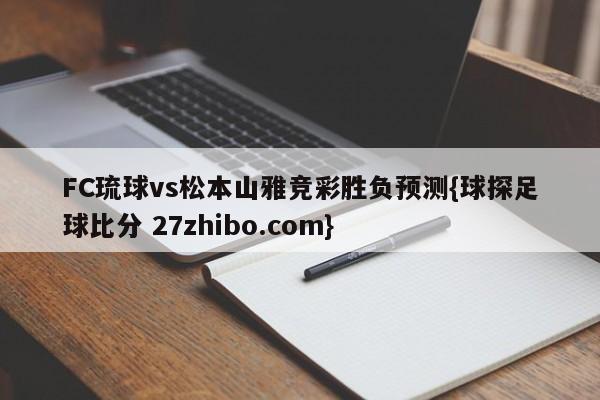 FC琉球vs松本山雅竞彩胜负预测{球探足球比分 27zhibo.com}