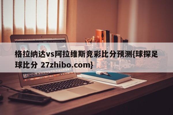 格拉纳达vs阿拉维斯竞彩比分预测{球探足球比分 27zhibo.com}