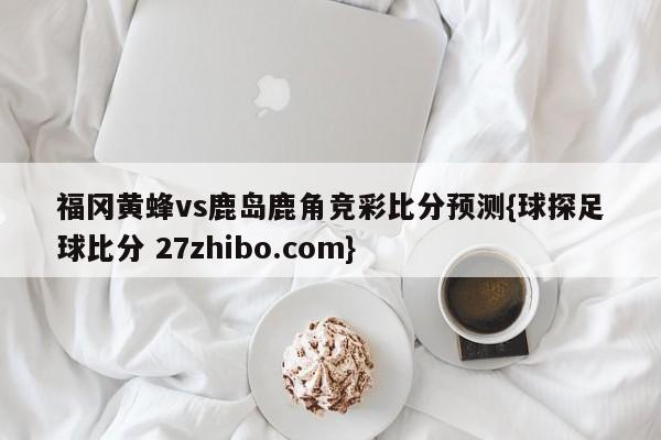 福冈黄蜂vs鹿岛鹿角竞彩比分预测{球探足球比分 27zhibo.com}