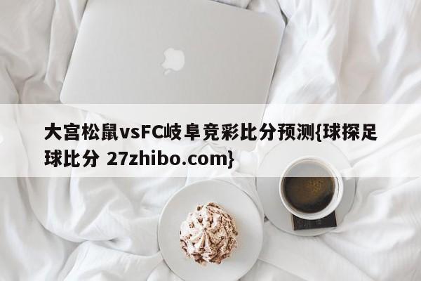 大宫松鼠vsFC岐阜竞彩比分预测{球探足球比分 27zhibo.com}