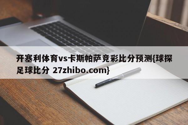 开塞利体育vs卡斯帕萨竞彩比分预测{球探足球比分 27zhibo.com}