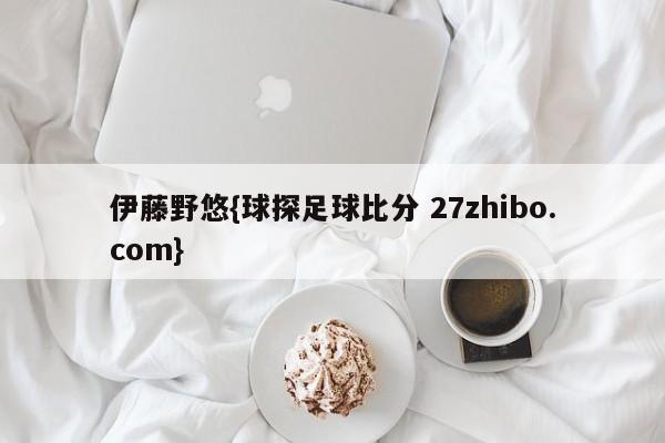 伊藤野悠{球探足球比分 27zhibo.com}