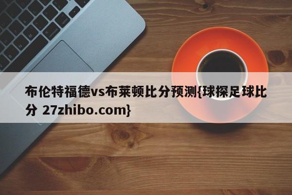 布伦特福德vs布莱顿比分预测{球探足球比分 27zhibo.com}