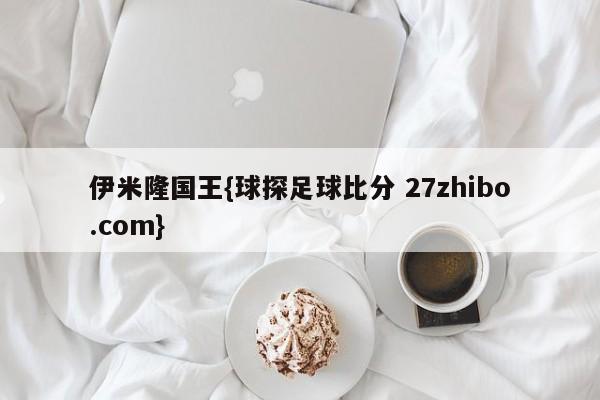 伊米隆国王{球探足球比分 27zhibo.com}