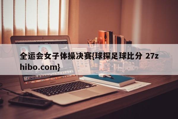 全运会女子体操决赛{球探足球比分 27zhibo.com}