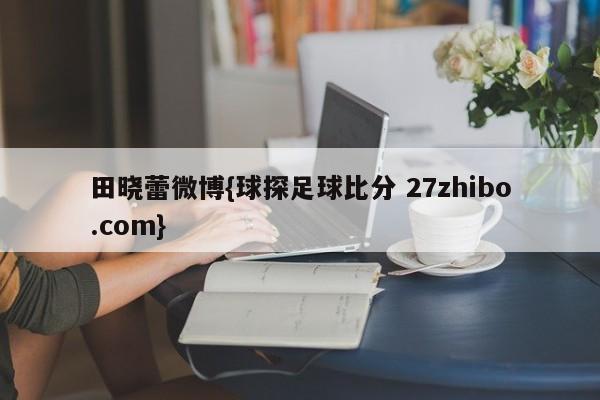 田晓蕾微博{球探足球比分 27zhibo.com}