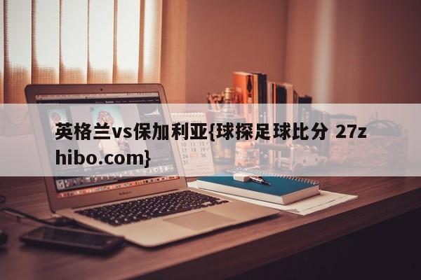 英格兰vs保加利亚{球探足球比分 27zhibo.com}