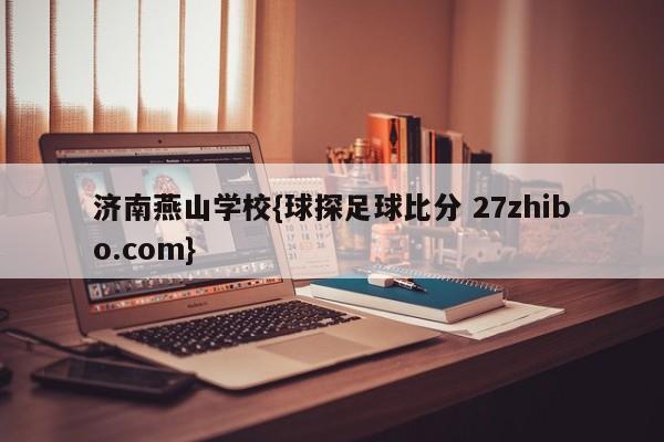 济南燕山学校{球探足球比分 27zhibo.com}
