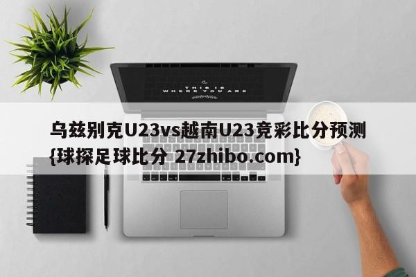 乌兹别克U23vs越南U23竞彩比分预测{球探足球比分 27zhibo.com}
