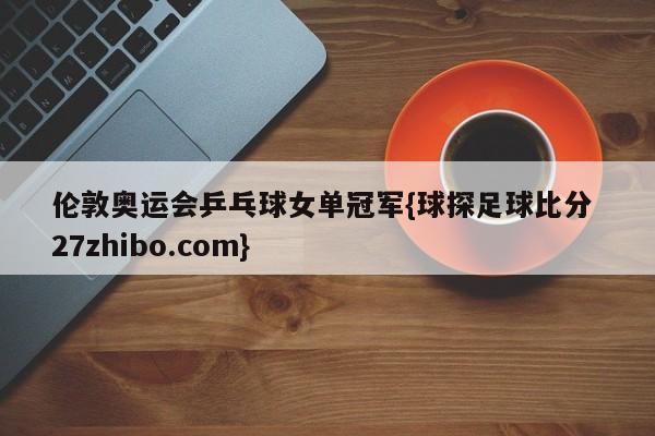 伦敦奥运会乒乓球女单冠军{球探足球比分 27zhibo.com}
