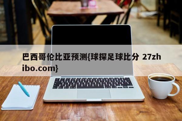 巴西哥伦比亚预测{球探足球比分 27zhibo.com}