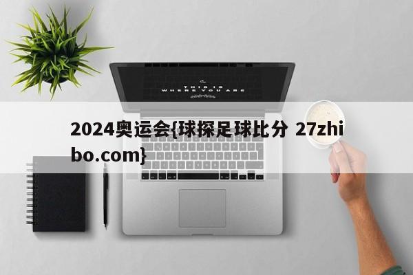 2024奥运会{球探足球比分 27zhibo.com}