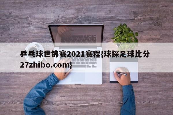 乒乓球世锦赛2021赛程{球探足球比分 27zhibo.com}