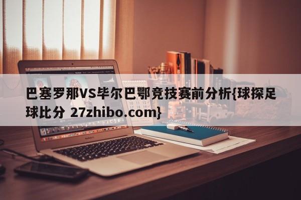 巴塞罗那VS毕尔巴鄂竞技赛前分析{球探足球比分 27zhibo.com}