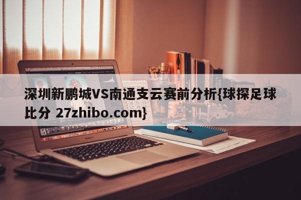深圳新鹏城VS南通支云赛前分析{球探足球比分 27zhibo.com}