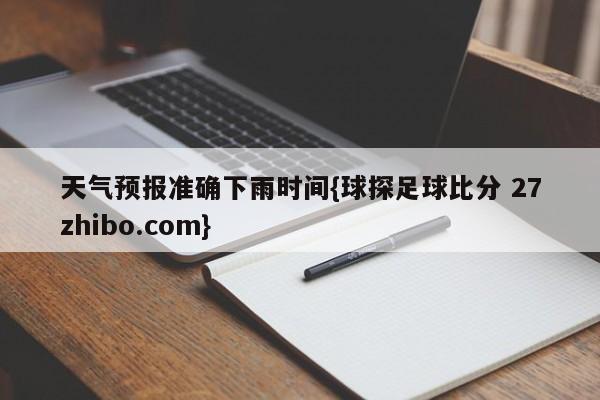 天气预报准确下雨时间{球探足球比分 27zhibo.com}