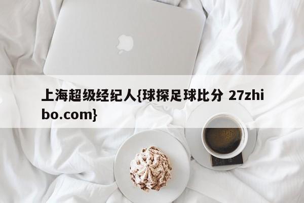 上海超级经纪人{球探足球比分 27zhibo.com}