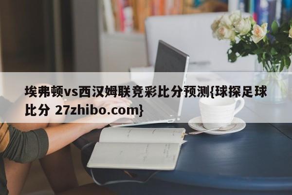 埃弗顿vs西汉姆联竞彩比分预测{球探足球比分 27zhibo.com}