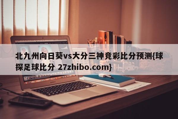 北九州向日葵vs大分三神竞彩比分预测{球探足球比分 27zhibo.com}