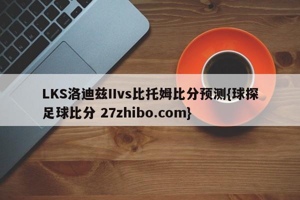 LKS洛迪兹IIvs比托姆比分预测{球探足球比分 27zhibo.com}