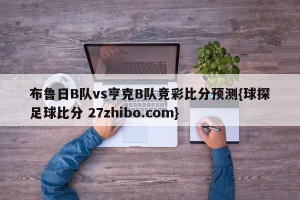 布鲁日B队vs亨克B队竞彩比分预测{球探足球比分 27zhibo.com}