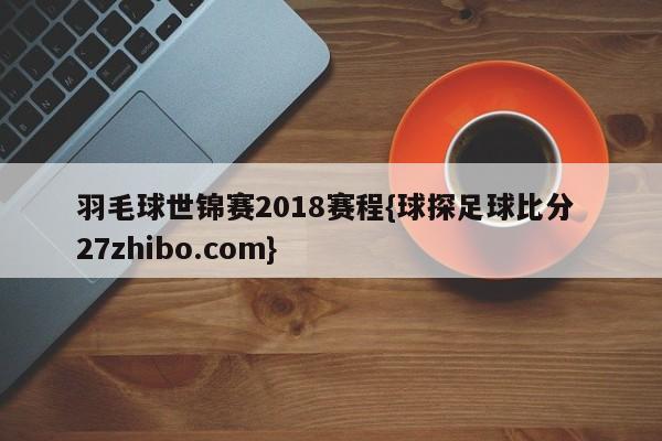羽毛球世锦赛2018赛程{球探足球比分 27zhibo.com}