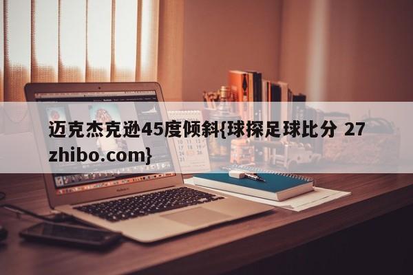 迈克杰克逊45度倾斜{球探足球比分 27zhibo.com}