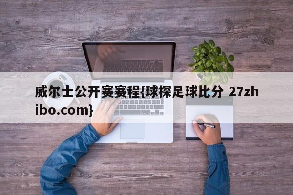 威尔士公开赛赛程{球探足球比分 27zhibo.com}
