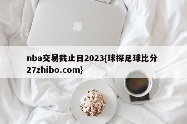 nba交易截止日2023{球探足球比分 27zhibo.com}