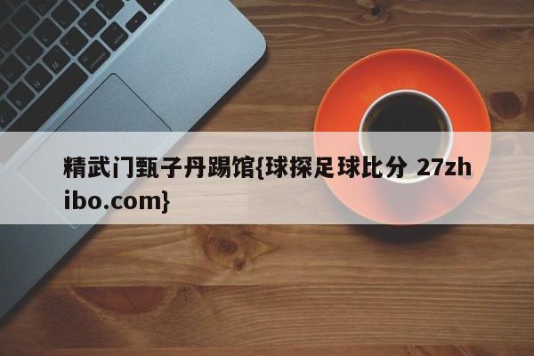 精武门甄子丹踢馆{球探足球比分 27zhibo.com}