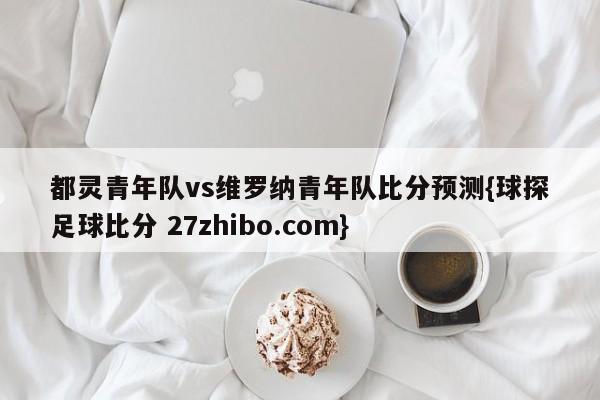 都灵青年队vs维罗纳青年队比分预测{球探足球比分 27zhibo.com}