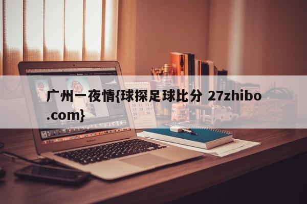 广州一夜情{球探足球比分 27zhibo.com}