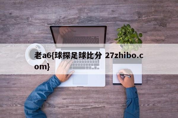 老a6{球探足球比分 27zhibo.com}