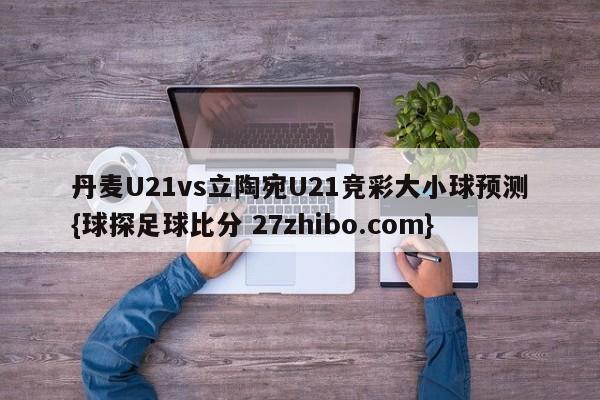 丹麦U21vs立陶宛U21竞彩大小球预测{球探足球比分 27zhibo.com}