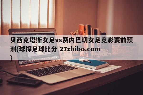 贝西克塔斯女足vs费内巴切女足竞彩赛前预测{球探足球比分 27zhibo.com}