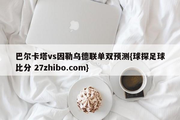 巴尔卡塔vs因勒乌德联单双预测{球探足球比分 27zhibo.com}
