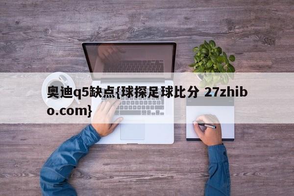 奥迪q5缺点{球探足球比分 27zhibo.com}