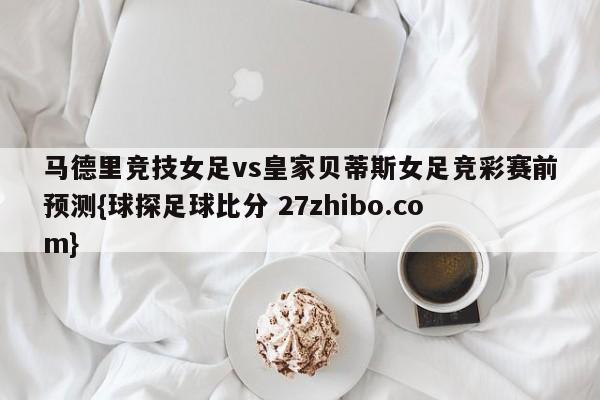 马德里竞技女足vs皇家贝蒂斯女足竞彩赛前预测{球探足球比分 27zhibo.com}