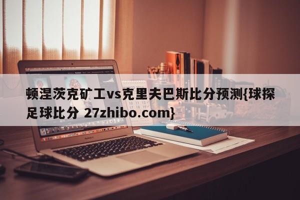 顿涅茨克矿工vs克里夫巴斯比分预测{球探足球比分 27zhibo.com}