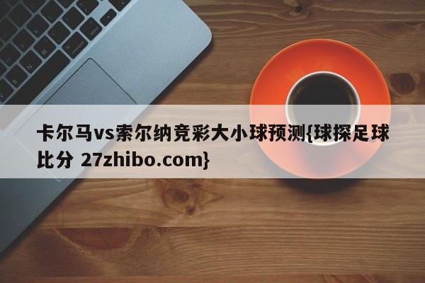 卡尔马vs索尔纳竞彩大小球预测{球探足球比分 27zhibo.com}