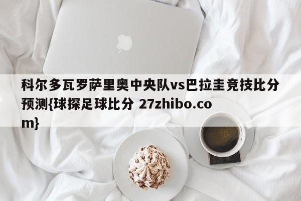 科尔多瓦罗萨里奥中央队vs巴拉圭竞技比分预测{球探足球比分 27zhibo.com}