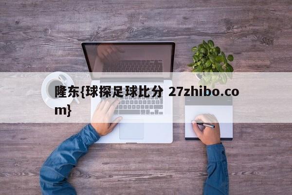 隆东{球探足球比分 27zhibo.com}